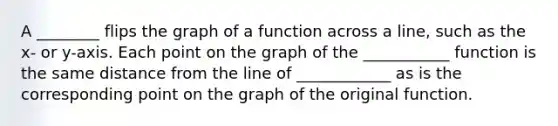 A ________ flips the graph of a function across a line, such as the x- or y-axis. Each point on the graph of the ___________ function is the same distance from the line of ____________ as is the corresponding point on the graph of the original function.