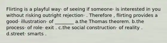 Flirting is a playful way· of seeing if someone· is interested in you without risking outright rejection· . Therefore , flirting provides a good· illustration· of ________ a.the Thomas theorem. b.the process· of role· exit . c.the social construction· of reality . d.street· smarts .