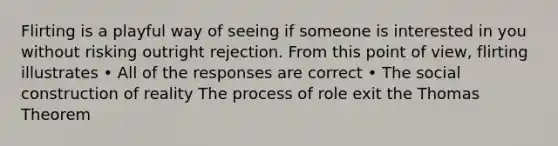 Flirting is a playful way of seeing if someone is interested in you without risking outright rejection. From this point of view, flirting illustrates • All of the responses are correct • The social construction of reality The process of role exit the Thomas Theorem