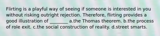 Flirting is a playful way of seeing if someone is interested in you without risking outright rejection. Therefore, flirting provides a good illustration of ________ a.the Thomas theorem. b.the process of role exit. c.the social construction of reality. d.street smarts.