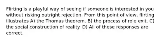 Flirting is a playful way of seeing if someone is interested in you without risking outright rejection. From this point of view, flirting illustrates A) the Thomas theorem. B) the process of role exit. C) the social construction of reality. D) All of these responses are correct.