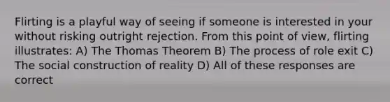 Flirting is a playful way of seeing if someone is interested in your without risking outright rejection. From this point of view, flirting illustrates: A) The Thomas Theorem B) The process of role exit C) The social construction of reality D) All of these responses are correct