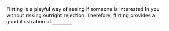 Flirting is a playful way of seeing if someone is interested in you without risking outright rejection. Therefore, flirting provides a good illustration of ________