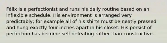 Félix is a perfectionist and runs his daily routine based on an inflexible schedule. His environment is arranged very predictably; for example all of his shirts must be neatly pressed and hung exactly four inches apart in his closet. His persist of perfection has become self defeating rather than constructive.