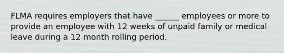 FLMA requires employers that have ______ employees or more to provide an employee with 12 weeks of unpaid family or medical leave during a 12 month rolling period.