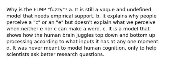 Why is the FLMP "fuzzy"? a. It is still a vague and undefined model that needs empirical support. b. It explains why people perceive a "c" or an "e" but doesn't explain what we perceive when neither e nor c can make a word. c. It is a model that shows how the human brain juggles top down and bottom up processing according to what inputs it has at any one moment. d. It was never meant to model human cognition, only to help scientists ask better research questions.