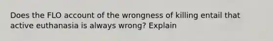 Does the FLO account of the wrongness of killing entail that active euthanasia is always wrong? Explain