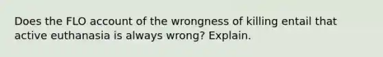 Does the FLO account of the wrongness of killing entail that active euthanasia is always wrong? Explain.