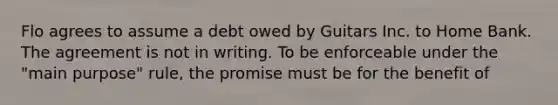 Flo agrees to assume a debt owed by Guitars Inc. to Home Bank. The agreement is not in writing. To be enforceable under the "main purpose" rule, the promise must be for the benefit of