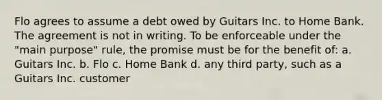 Flo agrees to assume a debt owed by Guitars Inc. to Home Bank. The agreement is not in writing. To be enforceable under the "main purpose" rule, the promise must be for the benefit of: a. Guitars Inc. b. Flo c. Home Bank d. any third party, such as a Guitars Inc. customer