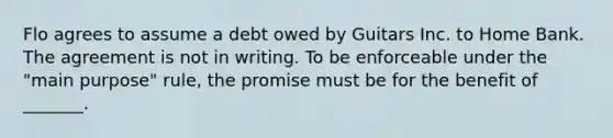 Flo agrees to assume a debt owed by Guitars Inc. to Home Bank. The agreement is not in writing. To be enforceable under the "main purpose" rule, the promise must be for the benefit of _______.