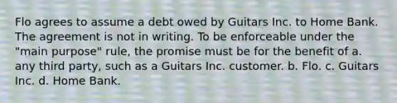 Flo agrees to assume a debt owed by Guitars Inc. to Home Bank. The agreement is not in writing. To be enforceable under the "main purpose" rule, the promise must be for the benefit of a. any third party, such as a Guitars Inc. customer. b. Flo. c. Guitars Inc. d. Home Bank.