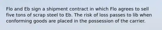 Flo and Eb sign a shipment contract in which Flo agrees to sell five tons of scrap steel to Eb. The risk of loss passes to lib when conforming goods are placed in the possession of the carrier.