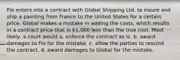 Flo enters into a contract with Global Shipping Ltd. to insure and ship a painting from France to the United States for a certain price. Global makes a mistake in adding the costs, which results in a contract price that is 1,000 less than the true cost. Most likely, a court would a. enforce the contract as is. b. award damages to Flo for the mistake. c. allow the parties to rescind the contract. d. award damages to Global for the mistake.