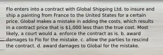 Flo enters into a contract with Global Shipping Ltd. to insure and ship a painting from France to the United States for a certain price. Global makes a mistake in adding the costs, which results in a contract price that is 1,000 less than the true cost. Most likely, a court would a. enforce the contract as is. b. award damages to Flo for the mistake. c. allow the parties to rescind the contract. d. award damages to Global for the mistake.