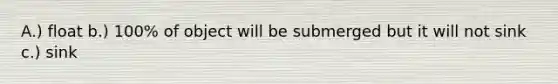 A.) float b.) 100% of object will be submerged but it will not sink c.) sink