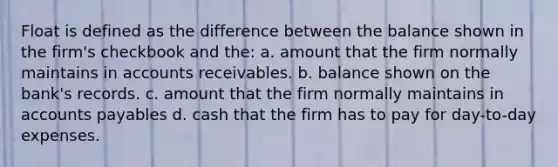 Float is defined as the difference between the balance shown in the firm's checkbook and the: a. amount that the firm normally maintains in accounts receivables. b. balance shown on the bank's records. c. amount that the firm normally maintains in accounts payables d. cash that the firm has to pay for day-to-day expenses.