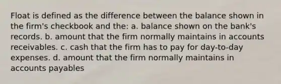 Float is defined as the difference between the balance shown in the firm's checkbook and the: a. balance shown on the bank's records. b. amount that the firm normally maintains in accounts receivables. c. cash that the firm has to pay for day-to-day expenses. d. amount that the firm normally maintains in accounts payables