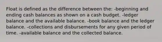 Float is defined as the difference between the: -beginning and ending cash balances as shown on a cash budget. -ledger balance and the available balance. -book balance and the ledger balance. -collections and disbursements for any given period of time. -available balance and the collected balance.