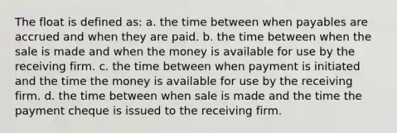 The float is defined as: a. the time between when payables are accrued and when they are paid. b. the time between when the sale is made and when the money is available for use by the receiving firm. c. the time between when payment is initiated and the time the money is available for use by the receiving firm. d. the time between when sale is made and the time the payment cheque is issued to the receiving firm.