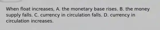 When float​ increases, A. the monetary base rises. B. the money supply falls. C. currency in circulation falls. D. currency in circulation increases.