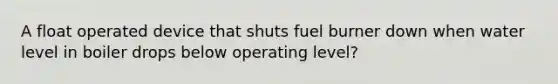 A float operated device that shuts fuel burner down when water level in boiler drops below operating level?