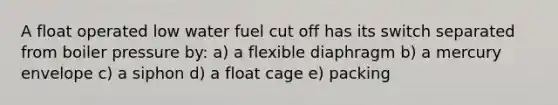 A float operated low water fuel cut off has its switch separated from boiler pressure by: a) a flexible diaphragm b) a mercury envelope c) a siphon d) a float cage e) packing