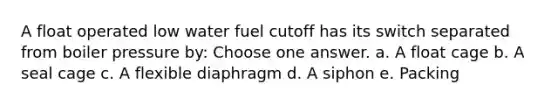 A float operated low water fuel cutoff has its switch separated from boiler pressure by: Choose one answer. a. A float cage b. A seal cage c. A flexible diaphragm d. A siphon e. Packing