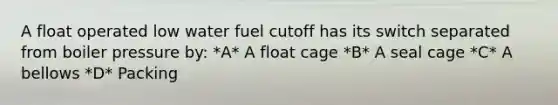 A float operated low water fuel cutoff has its switch separated from boiler pressure by: *A* A float cage *B* A seal cage *C* A bellows *D* Packing