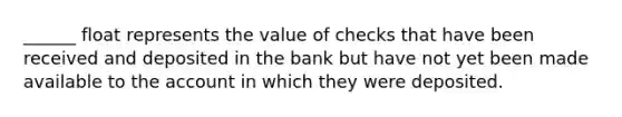 ______ float represents the value of checks that have been received and deposited in the bank but have not yet been made available to the account in which they were deposited.