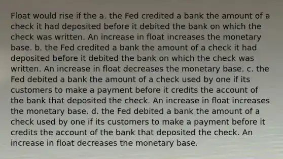 Float would rise if the a. the Fed credited a bank the amount of a check it had deposited before it debited the bank on which the check was written. An increase in float increases the monetary base. b. the Fed credited a bank the amount of a check it had deposited before it debited the bank on which the check was written. An increase in float decreases the monetary base. c. the Fed debited a bank the amount of a check used by one if its customers to make a payment before it credits the account of the bank that deposited the check. An increase in float increases the monetary base. d. the Fed debited a bank the amount of a check used by one if its customers to make a payment before it credits the account of the bank that deposited the check. An increase in float decreases the monetary base.