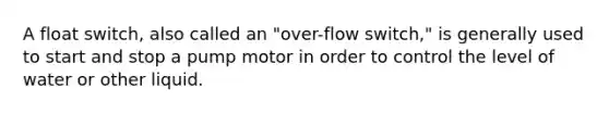 A float switch, also called an "over-flow switch," is generally used to start and stop a pump motor in order to control the level of water or other liquid.