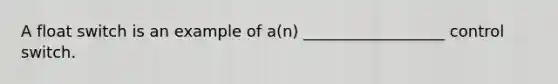 A float switch is an example of a(n) __________________ control switch.