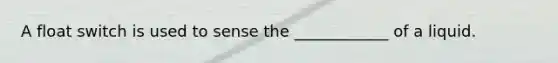 A float switch is used to sense the ____________ of a liquid.