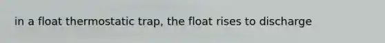 in a float thermostatic trap, the float rises to discharge