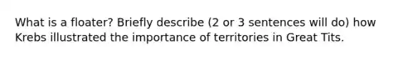 What is a floater? Briefly describe (2 or 3 sentences will do) how Krebs illustrated the importance of territories in Great Tits.