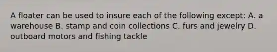 A floater can be used to insure each of the following except: A. a warehouse B. stamp and coin collections C. furs and jewelry D. outboard motors and fishing tackle