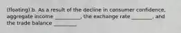 (floating) b. As a result of the decline in consumer confidence, aggregate income __________, the exchange rate ________, and the trade balance _________