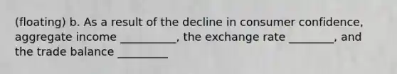 (floating) b. As a result of the decline in consumer confidence, aggregate income __________, the exchange rate ________, and the trade balance _________