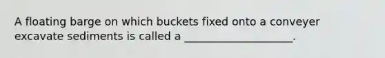 A floating barge on which buckets fixed onto a conveyer excavate sediments is called a ____________________.