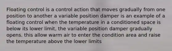 Floating control is a control action that moves gradually from one position to another a variable position damper is an example of a floating control when the temperature in a conditioned space is below its lower limit, the variable position damper gradually opens. this allow warm air to enter the condition area and raise the temperature above the lower limits