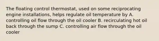 The floating control thermostat, used on some reciprocating engine installations, helps regulate oil temperature by A. controlling oil flow through the oil cooler B. recirculating hot oil back through the sump C. controlling air flow through the oil cooler