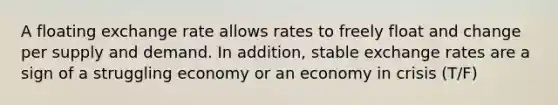 A floating exchange rate allows rates to freely float and change per supply and demand. In addition, stable exchange rates are a sign of a struggling economy or an economy in crisis (T/F)