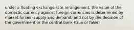 under a floating exchange rate arrangement, the value of the domestic currency against foreign currencies is determined by market forces (supply and demand) and not by the decision of the government or the central bank (true or false)