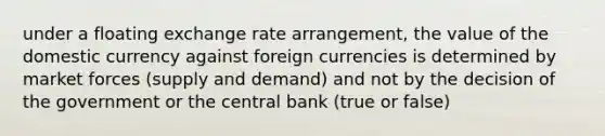 under a floating exchange rate arrangement, the value of the domestic currency against foreign currencies is determined by market forces (supply and demand) and not by the decision of the government or the central bank (true or false)