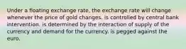 Under a floating exchange rate, the exchange rate will change whenever the price of gold changes. is controlled by central bank intervention. is determined by the interaction of supply of the currency and demand for the currency. is pegged against the euro.