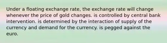 Under a floating exchange rate, the exchange rate will change whenever the price of gold changes. is controlled by central bank intervention. is determined by the interaction of supply of the currency and demand for the currency. is pegged against the euro.