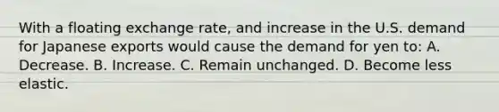 With a floating exchange rate, and increase in the U.S. demand for Japanese exports would cause the demand for yen to: A. Decrease. B. Increase. C. Remain unchanged. D. Become less elastic.