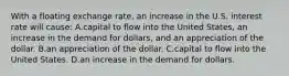 With a floating exchange rate, an increase in the U.S. interest rate will cause: A.capital to flow into the United States, an increase in the demand for dollars, and an appreciation of the dollar. B.an appreciation of the dollar. C.capital to flow into the United States. D.an increase in the demand for dollars.