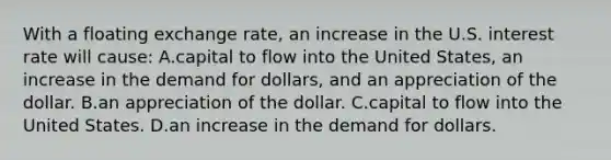 With a floating exchange rate, an increase in the U.S. interest rate will cause: A.capital to flow into the United States, an increase in the demand for dollars, and an appreciation of the dollar. B.an appreciation of the dollar. C.capital to flow into the United States. D.an increase in the demand for dollars.